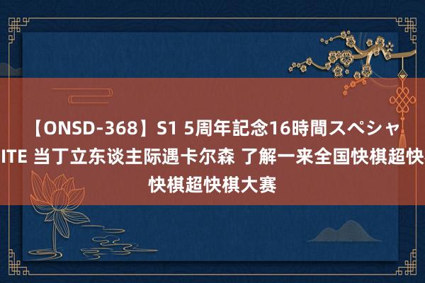 【ONSD-368】S1 5周年記念16時間スペシャル WHITE 当丁立东谈主际遇卡尔森 了解一来全国快棋超快棋大赛