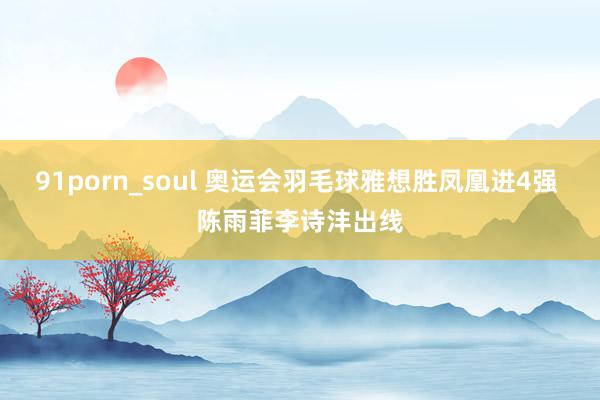 91porn_soul 奥运会羽毛球雅想胜凤凰进4强 陈雨菲李诗沣出线