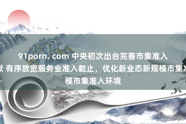 91porn. com 中央初次出台完善市集准入轨制文献 有序放宽服务业准入截止，优化新业态新规模市集准入环境