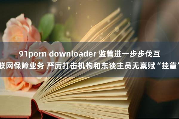 91porn downloader 监管进一步步伐互联网保障业务 严厉打击机构和东谈主员无禀赋“挂靠”