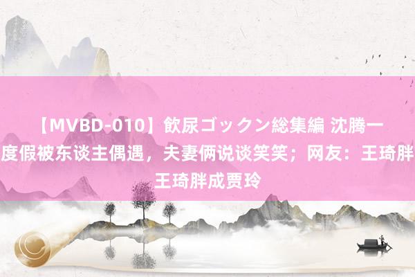 【MVBD-010】飲尿ゴックン総集編 沈腾一家三口度假被东谈主偶遇，夫妻俩说谈笑笑；网友：王琦胖成贾玲