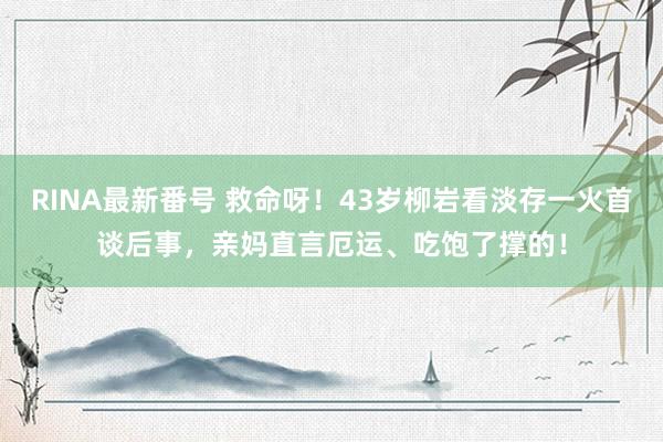 RINA最新番号 救命呀！43岁柳岩看淡存一火首谈后事，亲妈直言厄运、吃饱了撑的！