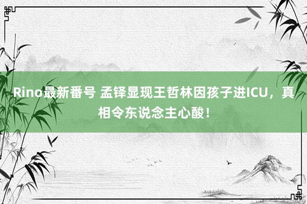 Rino最新番号 孟铎显现王哲林因孩子进ICU，真相令东说念主心酸！