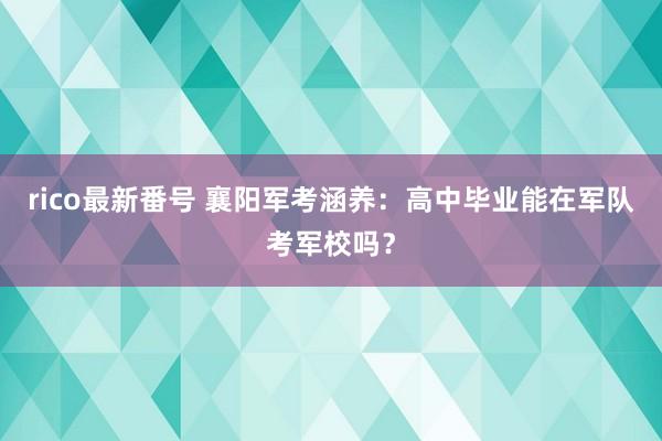 rico最新番号 襄阳军考涵养：高中毕业能在军队考军校吗？