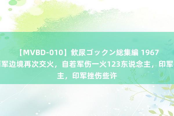 【MVBD-010】飲尿ゴックン総集編 1967年中印两军边境再次交火，自若军伤一火123东说念主，印军挫伤些许