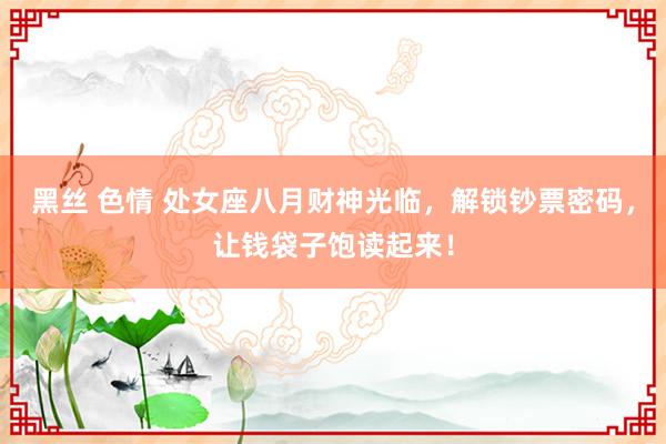 黑丝 色情 处女座八月财神光临，解锁钞票密码，让钱袋子饱读起来！