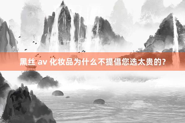 黑丝 av 化妆品为什么不提倡您选太贵的？