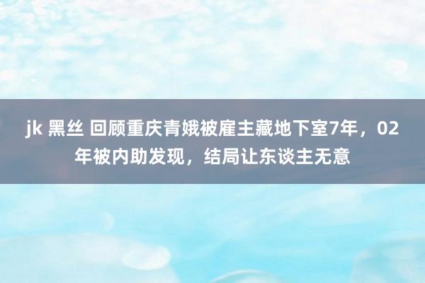 jk 黑丝 回顾重庆青娥被雇主藏地下室7年，02年被内助发现，结局让东谈主无意