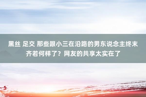 黑丝 足交 那些跟小三在沿路的男东说念主终末齐若何样了？网友的共享太实在了