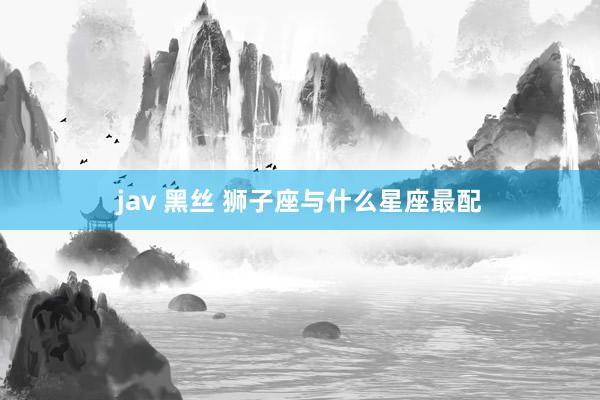 jav 黑丝 狮子座与什么星座最配