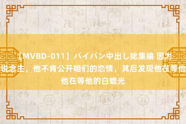 【MVBD-011】パイパン中出し総集編 因为都是男东说念主，他不肯公开咱们的恋情，其后发现他在等他的白蟾光