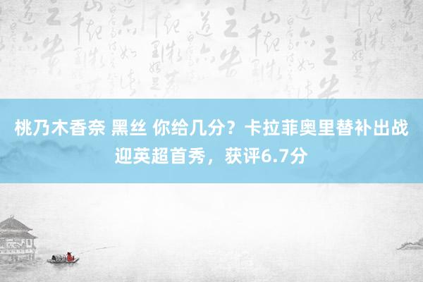 桃乃木香奈 黑丝 你给几分？卡拉菲奥里替补出战迎英超首秀，获评6.7分