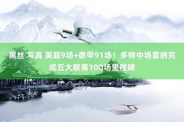 黑丝 写真 英超9场+德甲91场！多特中场雷纳完成五大联赛100场里程碑