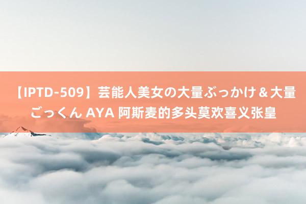 【IPTD-509】芸能人美女の大量ぶっかけ＆大量ごっくん AYA 阿斯麦的多头莫欢喜义张皇