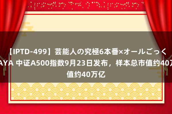 【IPTD-499】芸能人の究極6本番×オールごっくん AYA 中证A500指数9月23日发布，样本总市值约40万亿