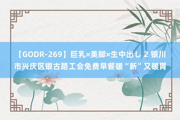 【GODR-269】巨乳×美脚×生中出し 2 银川市兴庆区银古路工会免费早餐暖“新”又暖胃