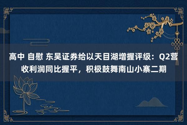 高中 自慰 东吴证券给以天目湖增握评级：Q2营收利润同比握平，积极鼓舞南山小寨二期