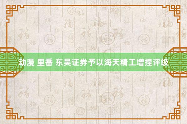 动漫 里番 东吴证券予以海天精工增捏评级