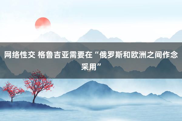 网络性交 格鲁吉亚需要在“俄罗斯和欧洲之间作念采用”