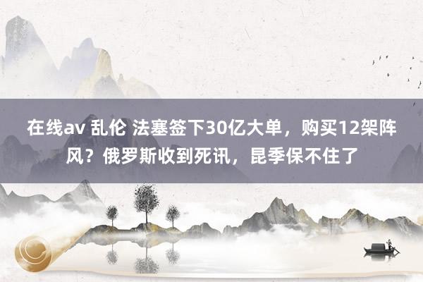 在线av 乱伦 法塞签下30亿大单，购买12架阵风？俄罗斯收到死讯，昆季保不住了