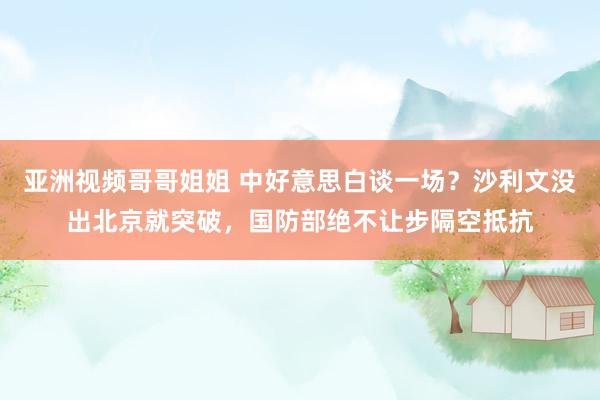 亚洲视频哥哥姐姐 中好意思白谈一场？沙利文没出北京就突破，国防部绝不让步隔空抵抗