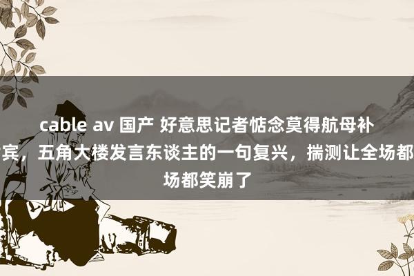 cable av 国产 好意思记者惦念莫得航母补助菲律宾，五角大楼发言东谈主的一句复兴，揣测让全场都笑崩了