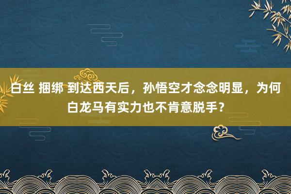 白丝 捆绑 到达西天后，孙悟空才念念明显，为何白龙马有实力也不肯意脱手？