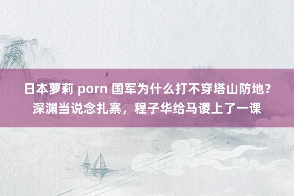 日本萝莉 porn 国军为什么打不穿塔山防地？深渊当说念扎寨，程子华给马谡上了一课