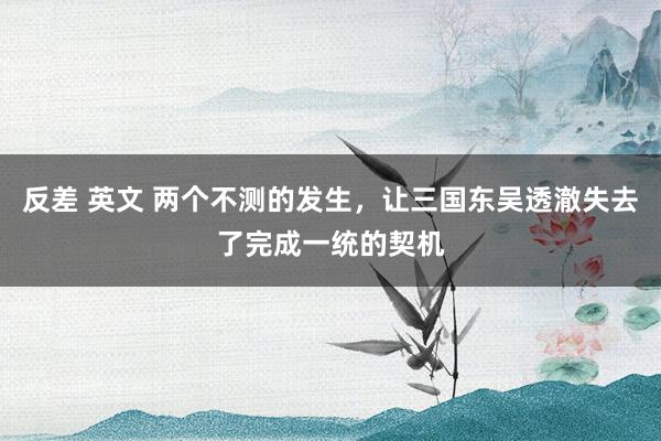 反差 英文 两个不测的发生，让三国东吴透澈失去了完成一统的契机