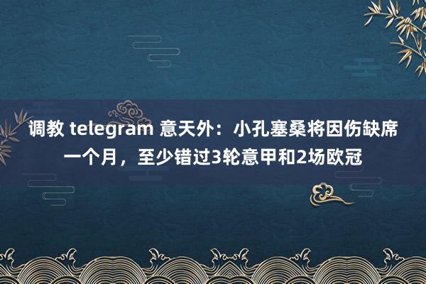 调教 telegram 意天外：小孔塞桑将因伤缺席一个月，至少错过3轮意甲和2场欧冠