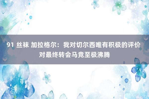 91 丝袜 加拉格尔：我对切尔西唯有积极的评价 对最终转会马竞至极沸腾