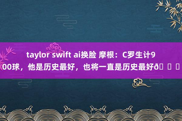 taylor swift ai换脸 摩根：C罗生计900球，他是历史最好，也将一直是历史最好🐐