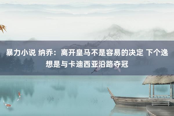 暴力小说 纳乔：离开皇马不是容易的决定 下个逸想是与卡迪西亚沿路夺冠