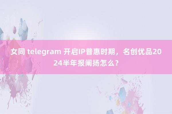 女同 telegram 开启IP普惠时期，名创优品2024半年报阐扬怎么？