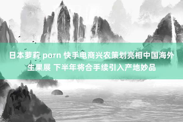 日本萝莉 porn 快手电商兴农策划亮相中国海外生果展 下半年将合手续引入产地妙品