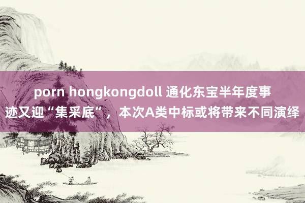 porn hongkongdoll 通化东宝半年度事迹又迎“集采底”，本次A类中标或将带来不同演绎