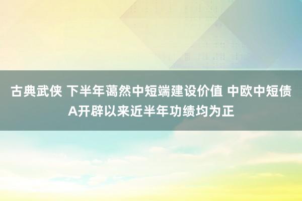 古典武侠 下半年蔼然中短端建设价值 中欧中短债A开辟以来近半年功绩均为正