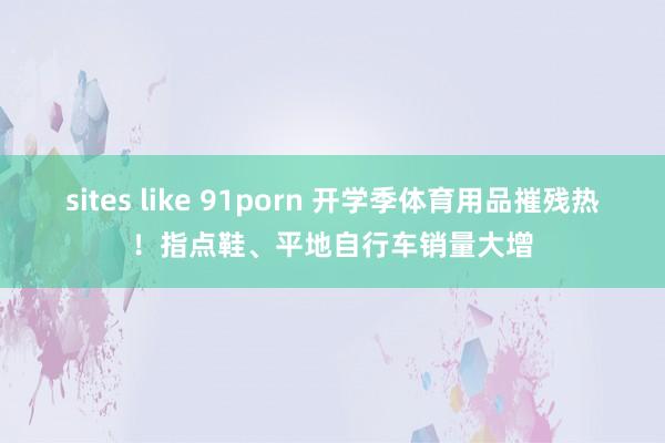 sites like 91porn 开学季体育用品摧残热！指点鞋、平地自行车销量大增