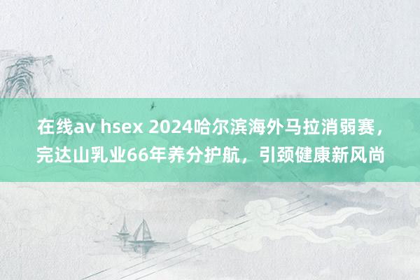 在线av hsex 2024哈尔滨海外马拉消弱赛，完达山乳业66年养分护航，引颈健康新风尚