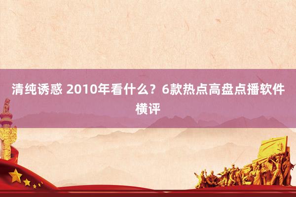 清纯诱惑 2010年看什么？6款热点高盘点播软件横评