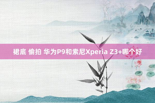 裙底 偷拍 华为P9和索尼Xperia Z3+哪个好