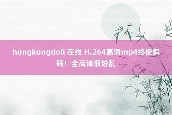 hongkongdoll 在线 H.264高清mp4终极解码！全高清很纷乱