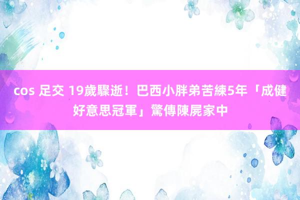 cos 足交 19歲驟逝！巴西小胖弟苦練5年「成健好意思冠軍」　驚傳陳屍家中