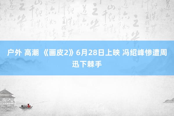 户外 高潮 《画皮2》6月28日上映 冯绍峰惨遭周迅下棘手