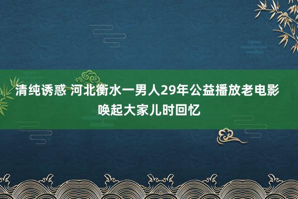 清纯诱惑 河北衡水一男人29年公益播放老电影 唤起大家儿时回忆