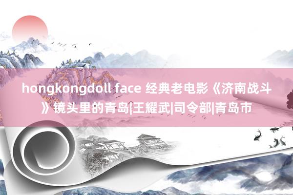 hongkongdoll face 经典老电影《济南战斗》镜头里的青岛|王耀武|司令部|青岛市