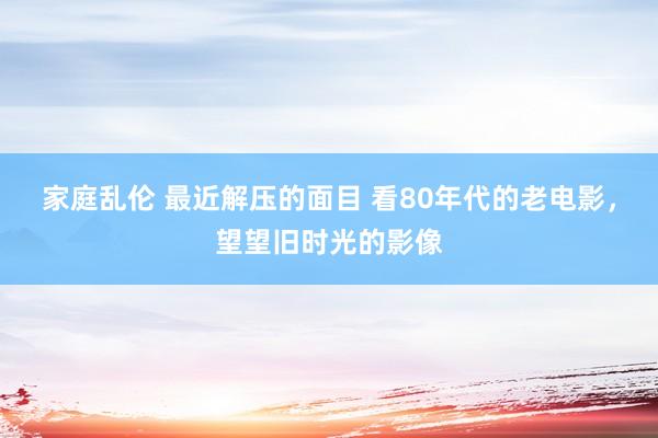 家庭乱伦 最近解压的面目 看80年代的老电影，望望旧时光的影像