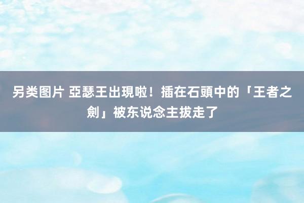 另类图片 亞瑟王出現啦！　插在石頭中的「王者之劍」被东说念主拔走了