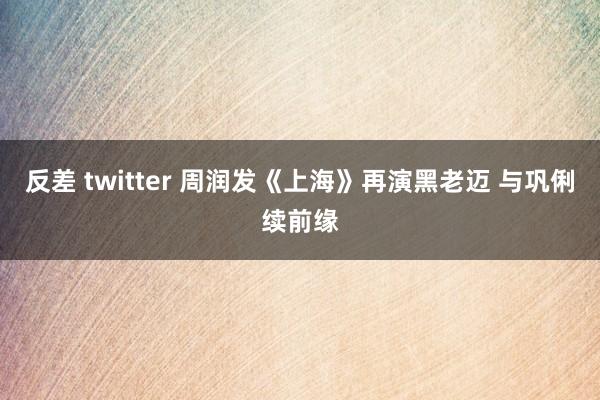 反差 twitter 周润发《上海》再演黑老迈 与巩俐续前缘