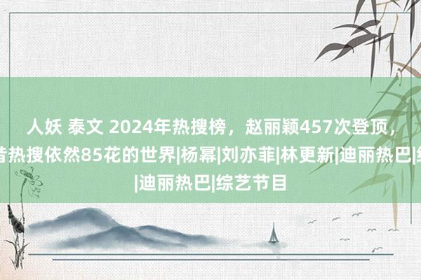 人妖 泰文 2024年热搜榜，赵丽颖457次登顶，十年夙昔热搜依然85花的世界|杨幂|刘亦菲|林更新|迪丽热巴|综艺节目